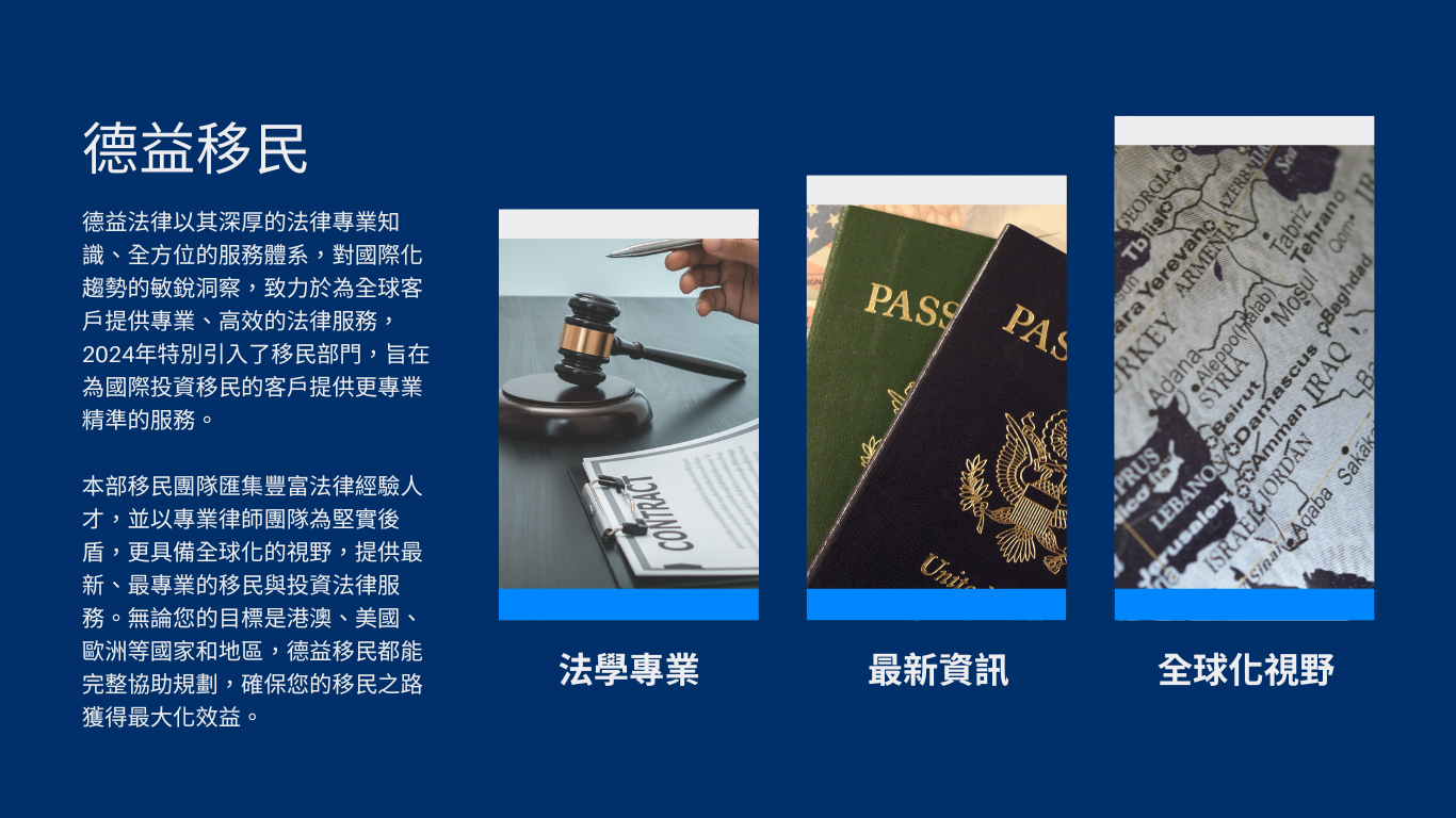 德益法律以其深厚的法律專業知識、全方位的服務體系，對國際化趨勢的敏銳洞察，致力於為全球客戶提供專業、高效的法律服務，2024年特別引入了移民部門，旨在為國際投資移民的客戶提供更專業精準的服務。 本部移民團隊匯集豐富法律經驗人才，並以專業律師團隊為堅實後盾，更具備全球化的視野，提供最新、最專業的移民與投資法律服務。無論您的目標是港澳、美國、歐洲等國家和地區，德益移民都能完整協助規劃，確保您的移民之路獲得最大化效益。